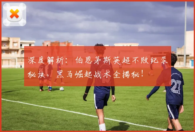 深度解析：伯恩茅斯英超不败纪录秘诀，黑马崛起战术全揭秘！