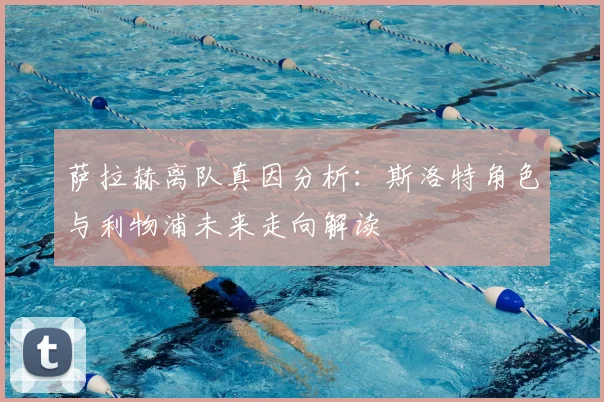 萨拉赫离队真因分析:斯洛特角色与利物浦未来走向解读