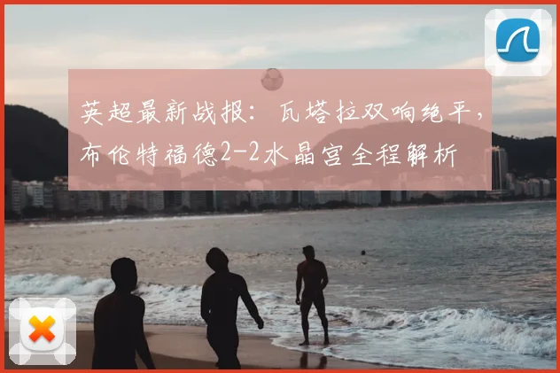 英超最新战报：瓦塔拉双响绝平，布伦特福德2-2水晶宫全程解析
