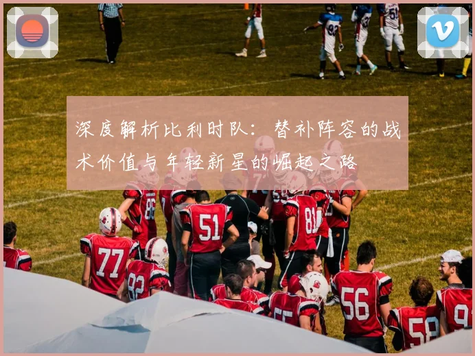 深度解析比利时队：替补阵容的战术价值与年轻新星的崛起之路