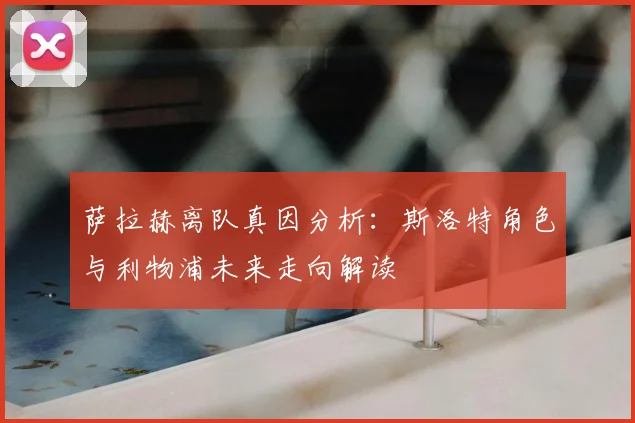 萨拉赫离队真因分析：斯洛特角色与利物浦未来走向解读