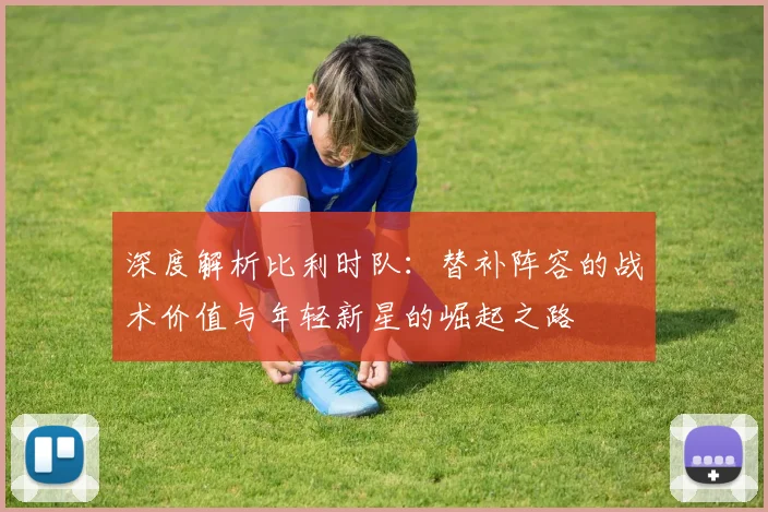 深度解析比利时队:替补阵容的战术价值与年轻新星的崛起之路